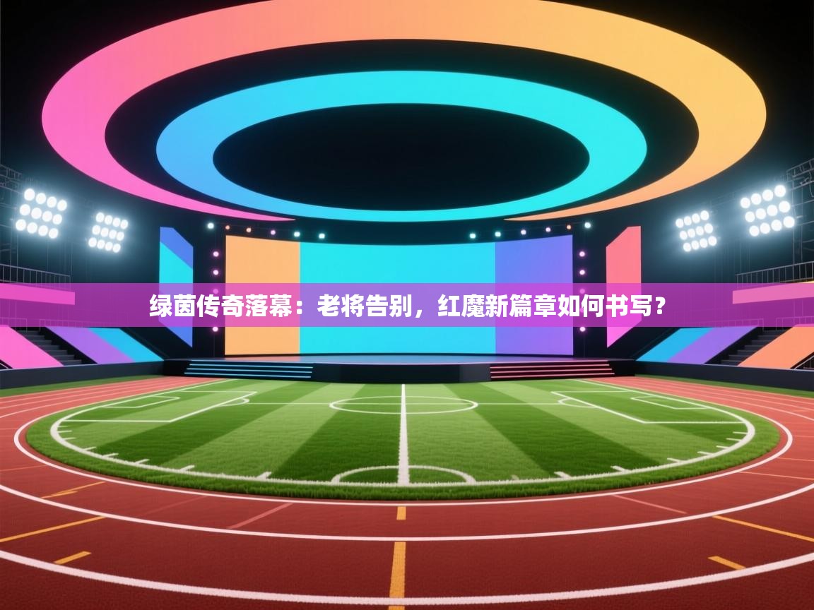 绿茵传奇落幕：老将告别，红魔新篇章如何书写？